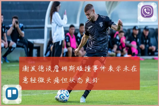 谢泼德谈詹姆斯碰撞事件表示未在意轻微头痛但状态良好