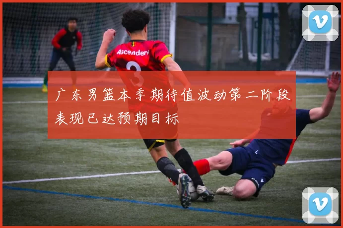 广东男篮本季期待值波动第二阶段表现已达预期目标