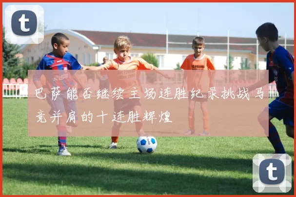 巴萨能否继续主场连胜纪录挑战马竞并肩的十连胜辉煌