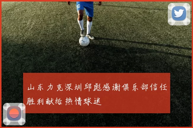 山东力克深圳邱彪感谢俱乐部信任胜利献给热情球迷