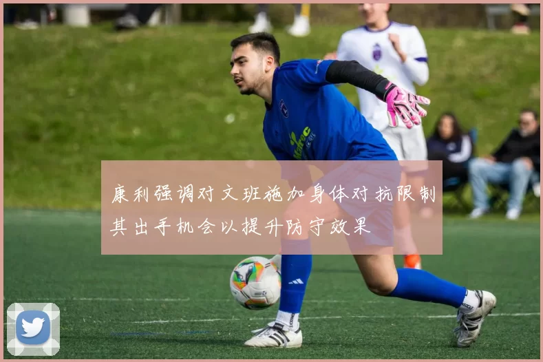 康利强调对文班施加身体对抗限制其出手机会以提升防守效果