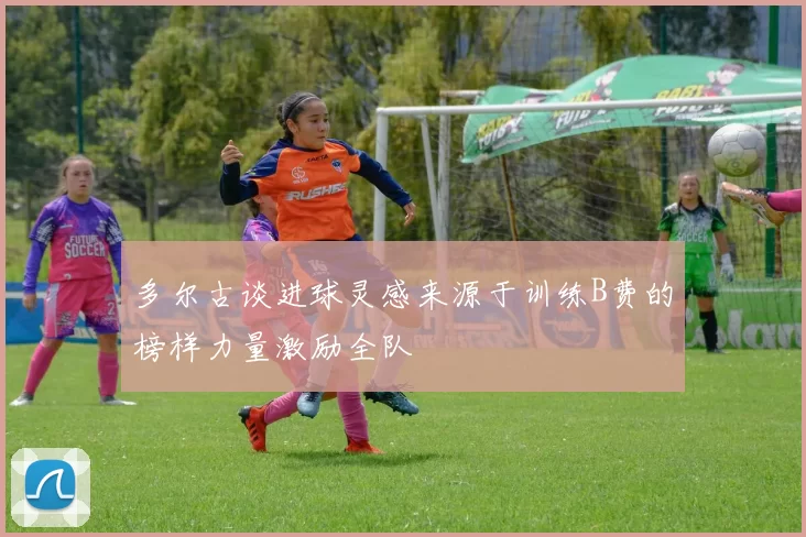 多尔古谈进球灵感来源于训练B费的榜样力量激励全队