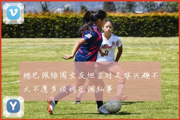 姆巴佩绯闻女友坦言对足球兴趣不大不愿多谈姆巴佩私事
