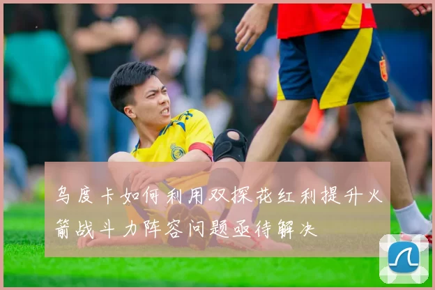 乌度卡如何利用双探花红利提升火箭战斗力阵容问题亟待解决