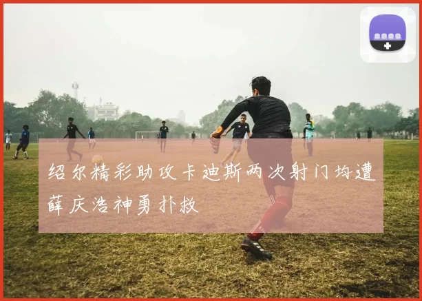 绍尔精彩助攻卡迪斯两次射门均遭薛庆浩神勇扑救