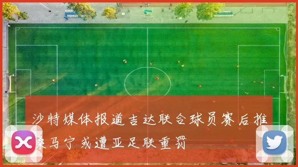 沙特媒体报道吉达联合球员赛后推搡马宁或遭亚足联重罚