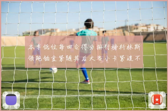 本季低位每回合得分排行榜科林斯领跑铂金紧随其后大洛小卡紧追不舍