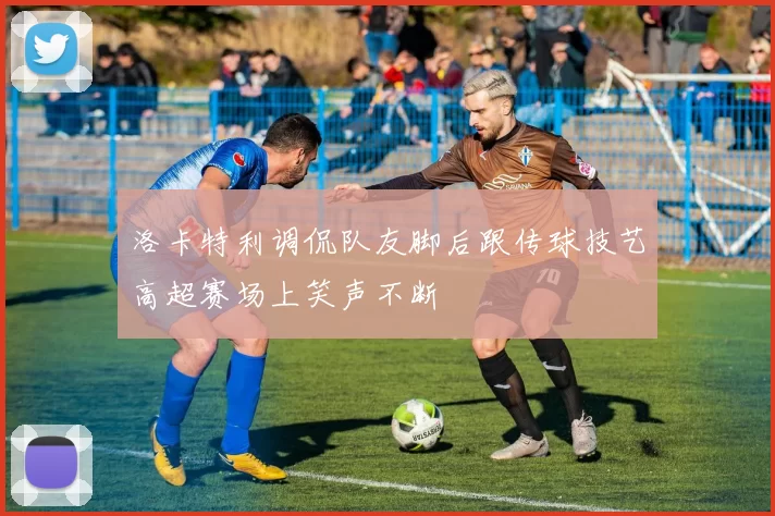 洛卡特利调侃队友脚后跟传球技艺高超赛场上笑声不断