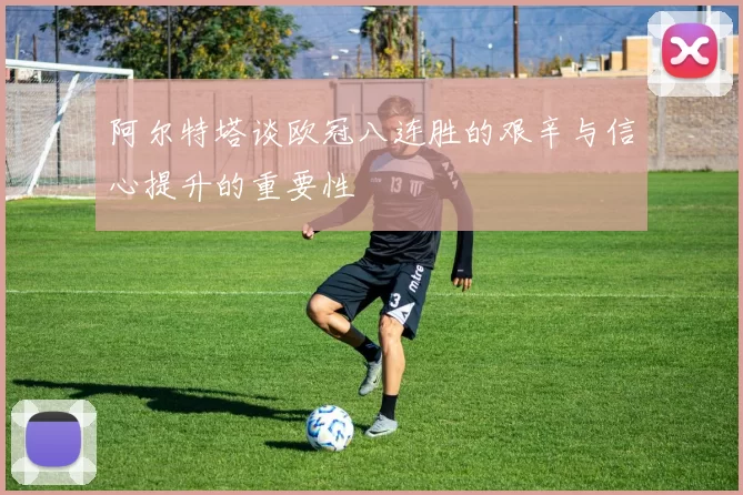 阿尔特塔谈欧冠八连胜的艰辛与信心提升的重要性