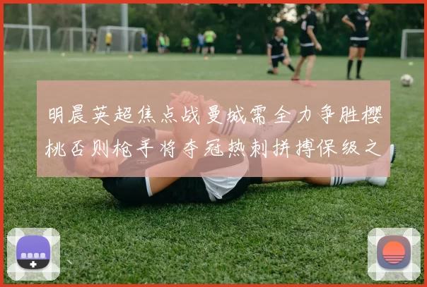 明晨英超焦点战曼城需全力争胜樱桃否则枪手将夺冠热刺拼搏保级之路