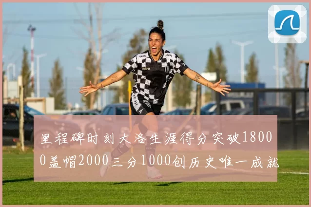 里程碑时刻大洛生涯得分突破18000盖帽2000三分1000创历史唯一成就
